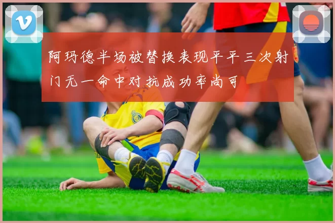 阿玛德半场被替换表现平平三次射门无一命中对抗成功率尚可