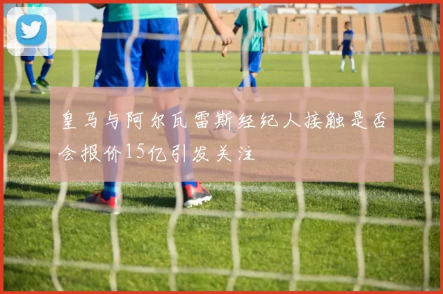 皇马与阿尔瓦雷斯经纪人接触是否会报价15亿引发关注