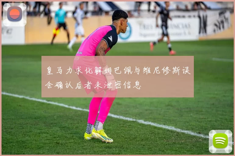 皇马力求化解姆巴佩与维尼修斯误会确认后者未泄密信息