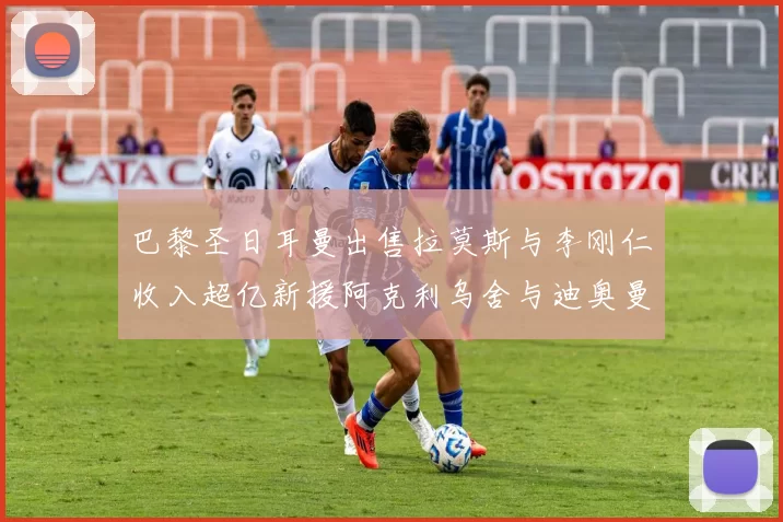 巴黎圣日耳曼出售拉莫斯与李刚仁收入超亿新援阿克利乌舍与迪奥曼德即将加盟