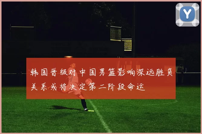 韩国晋级对中国男篮影响深远胜负关系或将决定第二阶段命运