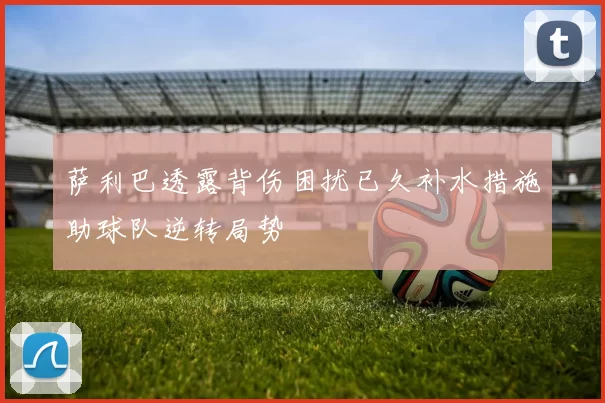 萨利巴透露背伤困扰已久补水措施助球队逆转局势