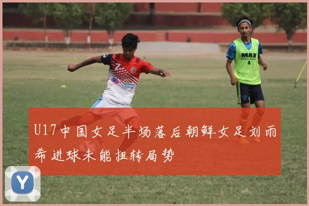 U17中国女足半场落后朝鲜女足刘雨希进球未能扭转局势