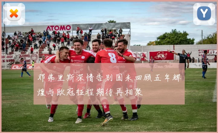 邓弗里斯深情告别国米回顾五年辉煌与欧冠征程期待再相聚