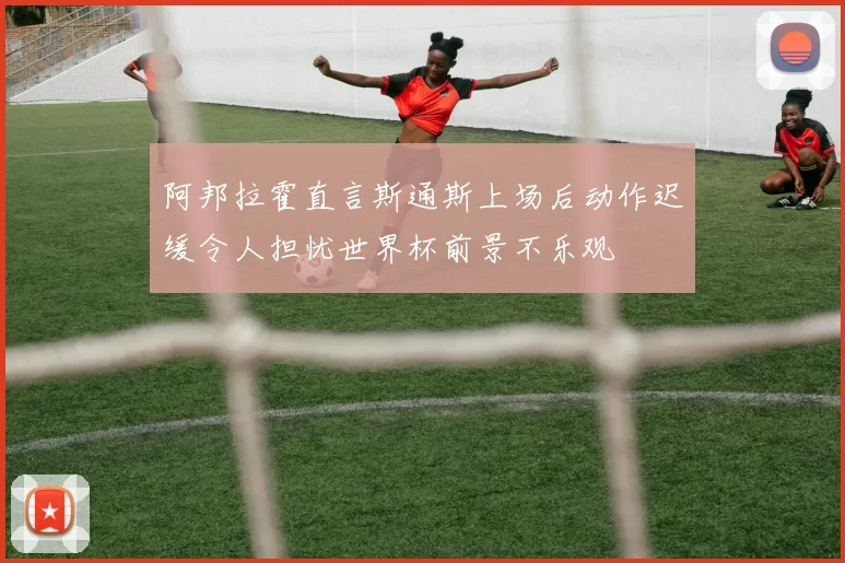阿邦拉霍直言斯通斯上场后动作迟缓令人担忧世界杯前景不乐观