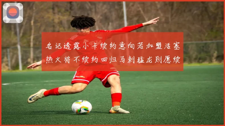 名记透露小卡续约意向若加盟活塞热火将不续约回归马刺猛龙则愿续约