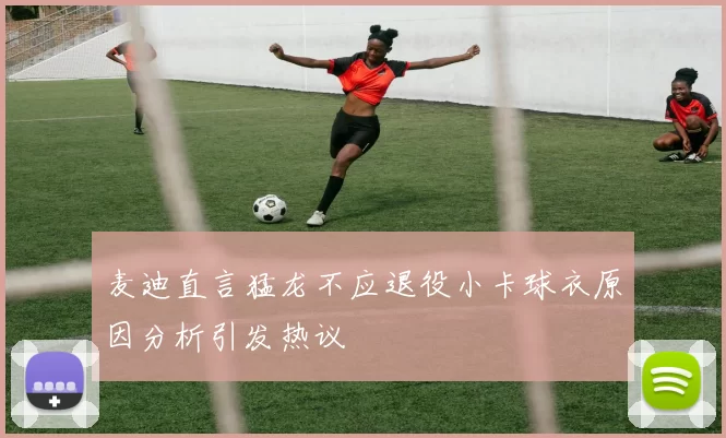 麦迪直言猛龙不应退役小卡球衣原因分析引发热议
