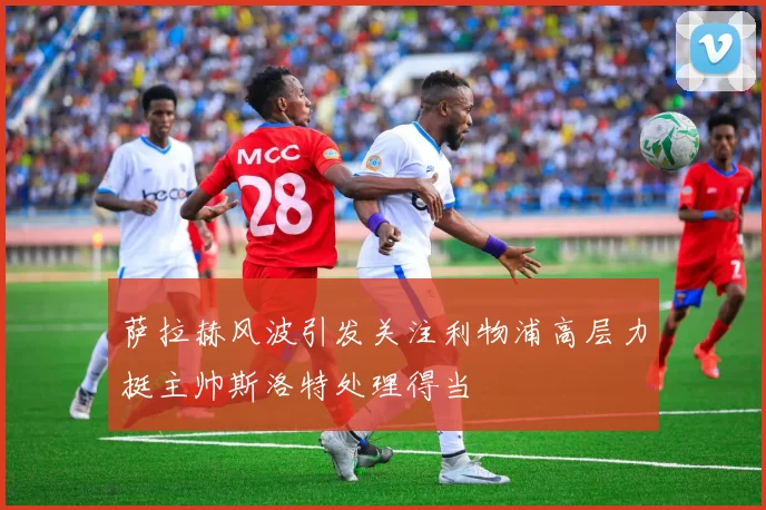 萨拉赫风波引发关注利物浦高层力挺主帅斯洛特处理得当
