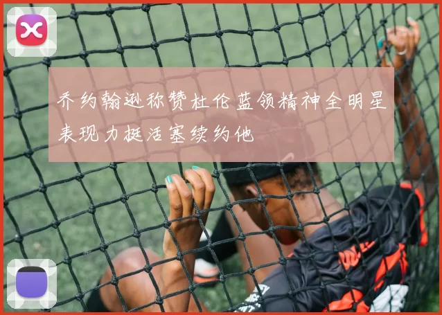 乔约翰逊称赞杜伦蓝领精神全明星表现力挺活塞续约他