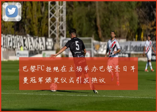 巴黎FC拒绝在主场举办巴黎圣日耳曼冠军颁奖仪式引发热议