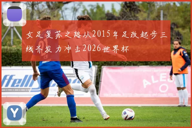 女足复苏之路从2015年足改起步三线齐发力冲击2026世界杯